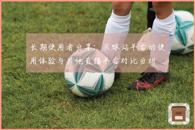 长期使用者分享：买球站平台的使用体验与其他直播平台对比分析