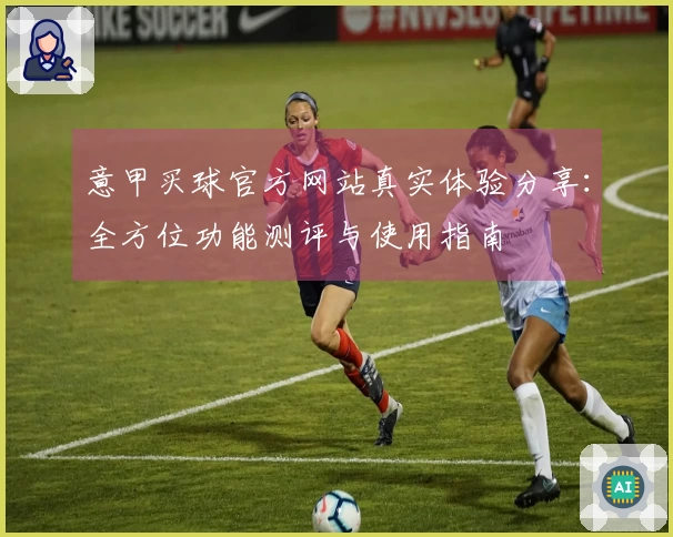 意甲买球官方网站真实体验分享：全方位功能测评与使用指南