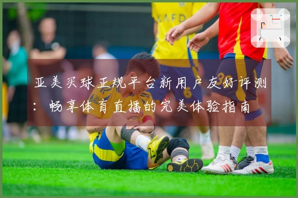 亚美买球正规平台新用户友好评测：畅享体育直播的完美体验指南