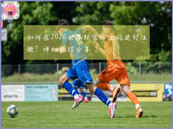 如何在2026世界杯官方主站进行注册？详细教程分享