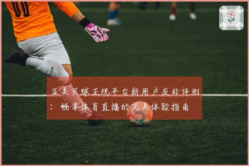 亚美买球正规平台新用户友好评测：畅享体育直播的完美体验指南